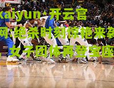 kaiyun·开云官网:绝杀时刻惊艳来袭，女子团体再登宝座！