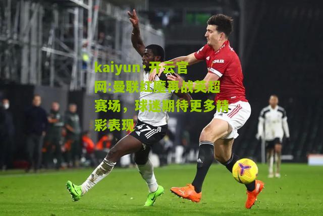 kaiyun·开云官网:曼联红魔再战英超赛场，球迷期待更多精彩表现