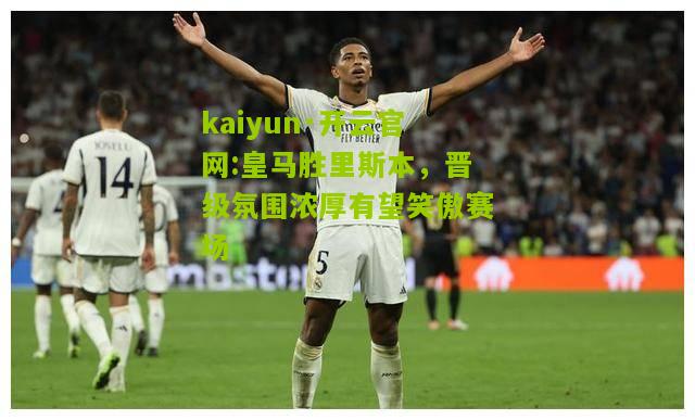 kaiyun·开云官网:皇马胜里斯本，晋级氛围浓厚有望笑傲赛场