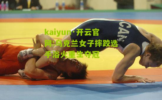 kaiyun·开云官网:乌克兰女子摔跤选手浴火重生夺冠