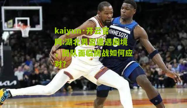 kaiyun·开云官网:湖北男篮遭遇困境，团队面临挑战如何应对？