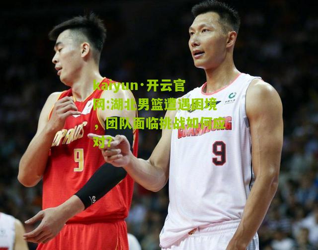 kaiyun·开云官网:湖北男篮遭遇困境，团队面临挑战如何应对？