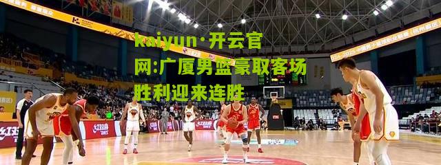 kaiyun·开云官网:广厦男篮豪取客场胜利迎来连胜