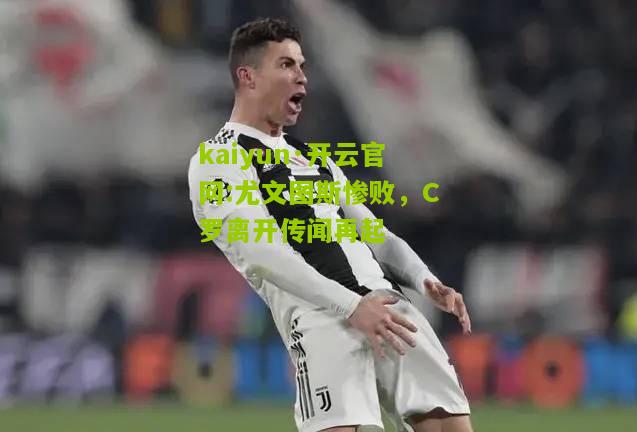kaiyun·开云官网:尤文图斯惨败，C罗离开传闻再起