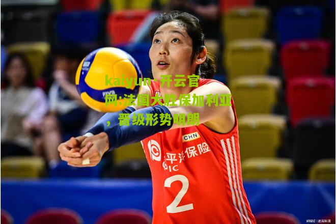 kaiyun·开云官网:法国大胜保加利亚，晋级形势明朗