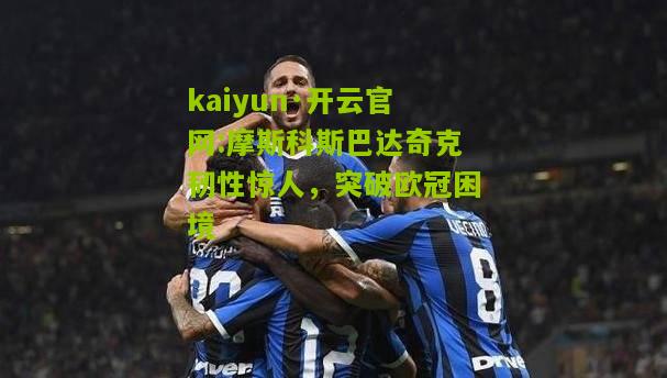 kaiyun·开云官网:摩斯科斯巴达奇克韧性惊人，突破欧冠困境