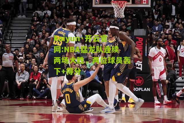 kaiyun·开云官网:NBA猛龙队连续两场大胜，两位球员轰下+得分