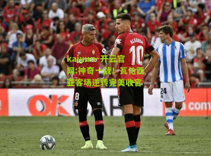 kaiyun·开云官网:神奇一战！瓦伦西亚客场逆转完美收官