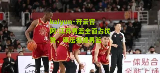 kaiyun·开云官网:江苏男篮全面占优势，碾压福建男篮