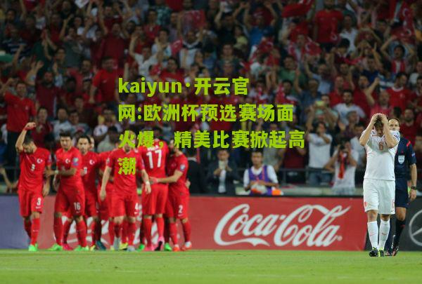 kaiyun·开云官网:欧洲杯预选赛场面火爆，精美比赛掀起高潮