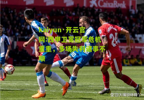 kaiyun·开云官网:西甲卫冕冠军危机重重，多场失利诸事不顺