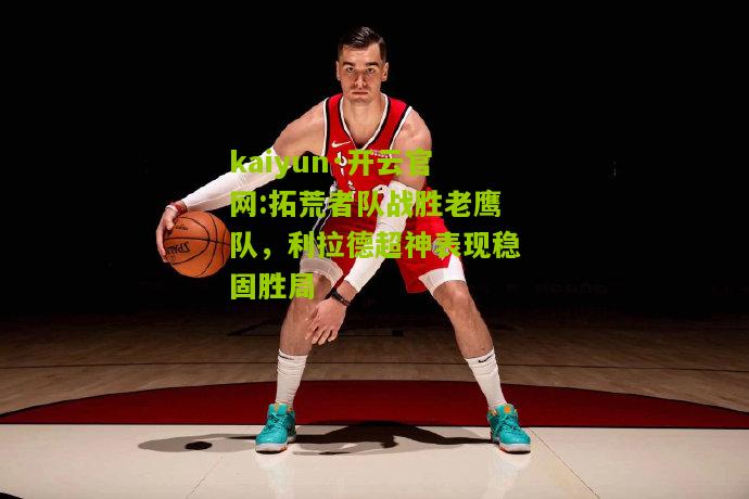 kaiyun·开云官网:拓荒者队战胜老鹰队，利拉德超神表现稳固胜局