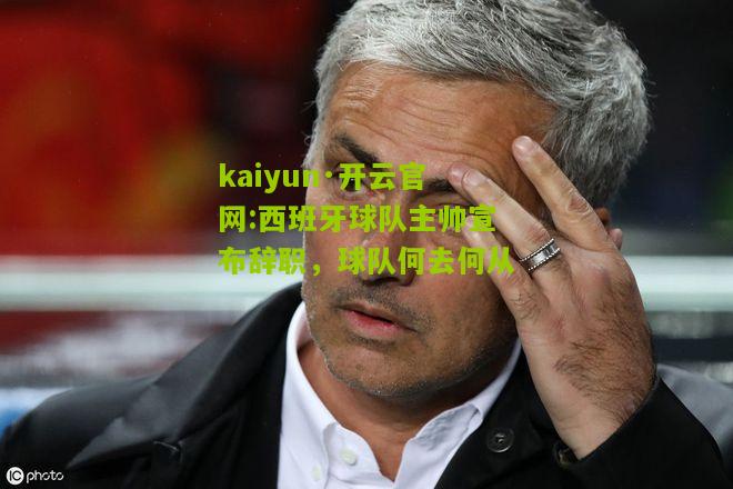 kaiyun·开云官网:西班牙球队主帅宣布辞职，球队何去何从