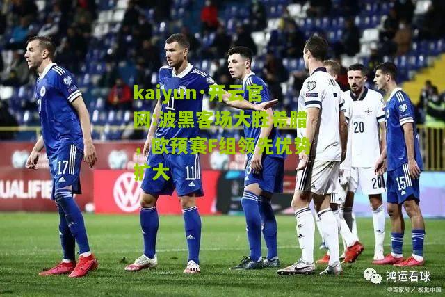 kaiyun·开云官网:波黑客场大胜希腊，欧预赛F组领先优势扩大