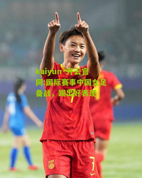 kaiyun·开云官网:国际赛事中国女足备战，踢出好表现