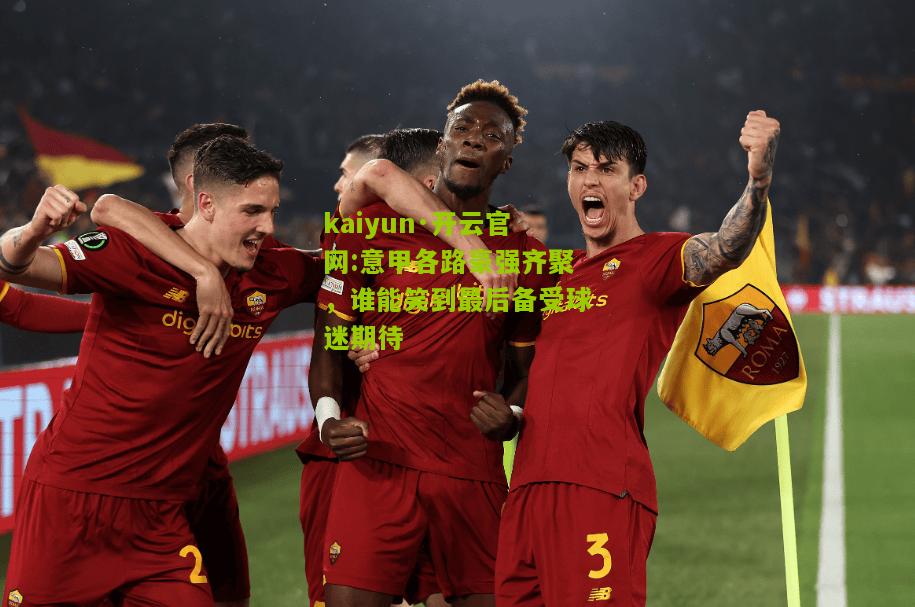 kaiyun·开云官网:意甲各路豪强齐聚，谁能笑到最后备受球迷期待