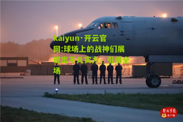 kaiyun·开云官网:球场上的战神们展现出不凡实力，引爆全场