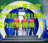 kaiyun·开云官网:惊险一战!弱队凭实力逆袭晋级