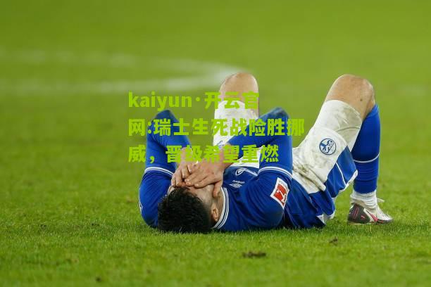 kaiyun·开云官网:瑞士生死战险胜挪威，晋级希望重燃