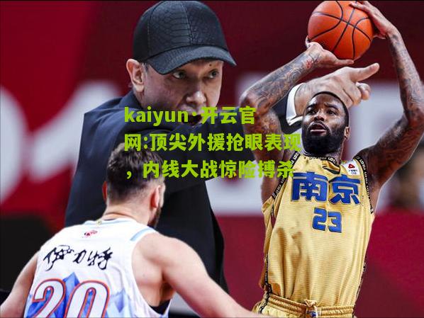 kaiyun·开云官网:顶尖外援抢眼表现，内线大战惊险搏杀
