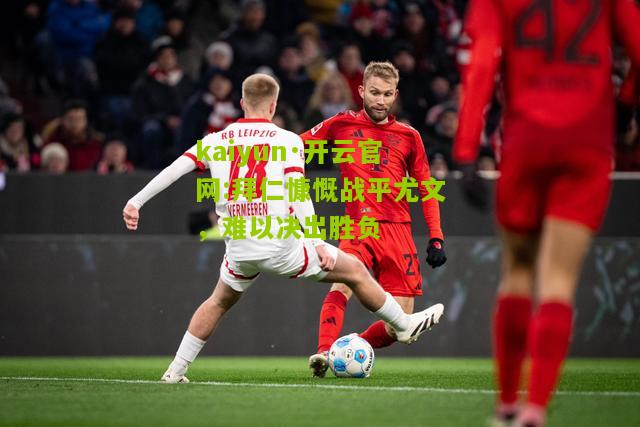 kaiyun·开云官网:拜仁慷慨战平尤文，难以决出胜负
