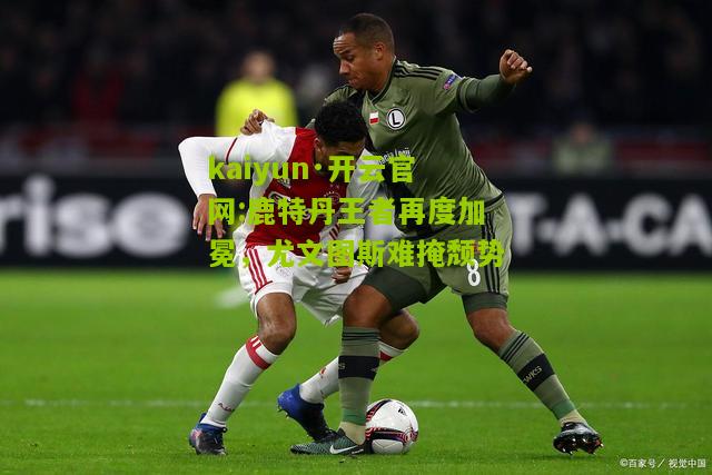 kaiyun·开云官网:鹿特丹王者再度加冕，尤文图斯难掩颓势