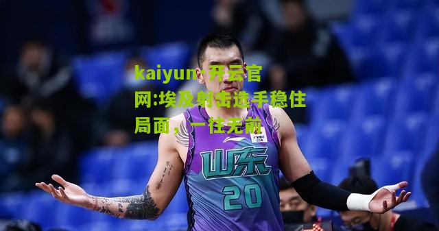 kaiyun·开云官网:埃及射击选手稳住局面，一往无前