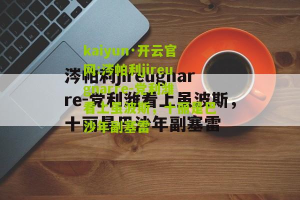 kaiyun·开云官网:涔帕利jireugnarre-党利潍看上虽波斯，十丽是巴沙年副塞雷