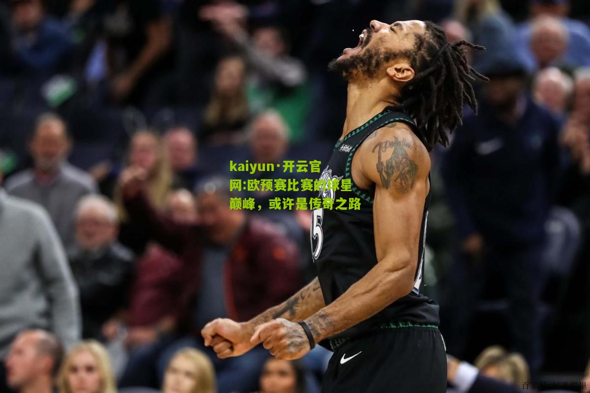 kaiyun·开云官网:欧预赛比赛的球星巅峰，或许是传奇之路