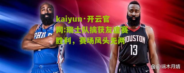 kaiyun·开云官网:瑞士队擒获友谊赛胜利，赛场风头无两