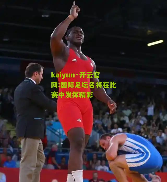 kaiyun·开云官网:国际足坛名将在比赛中发挥精彩
