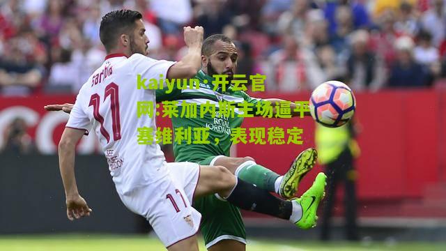 kaiyun·开云官网:莱加内斯主场逼平塞维利亚，表现稳定